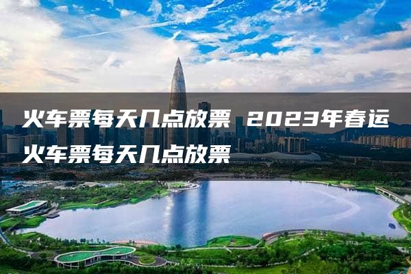 火车票每天几点放票 2023年春运火车票每天几点放票