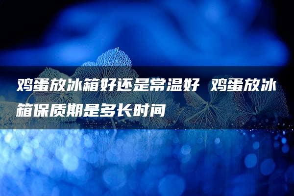 鸡蛋放冰箱好还是常温好 鸡蛋放冰箱保质期是多长时间