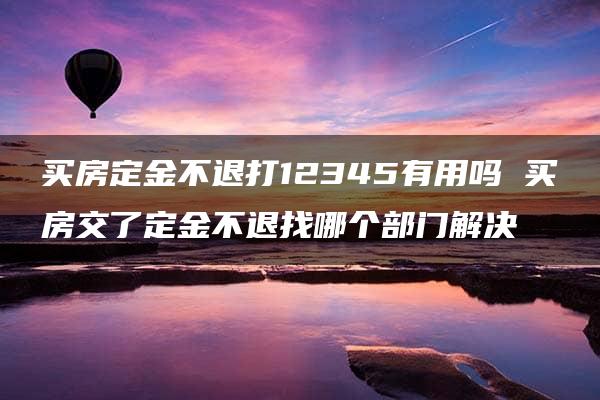 买房定金不退打12345有用吗 买房交了定金不退找哪个部门解决