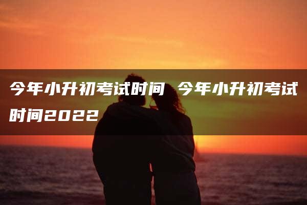 今年小升初考试时间 今年小升初考试时间2022