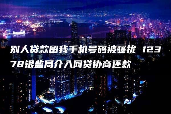 别人贷款留我手机号码被骚扰 12378银监局介入网贷协商还款