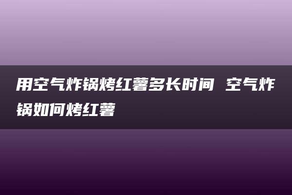 用空气炸锅烤红薯多长时间 空气炸锅如何烤红薯