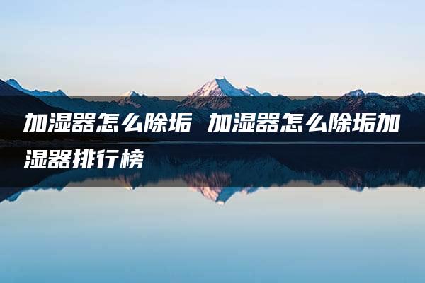 加湿器怎么除垢 加湿器怎么除垢加湿器排行榜