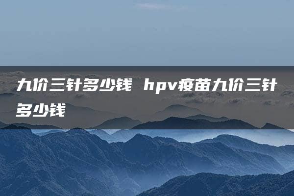 九价三针多少钱 hpv疫苗九价三针多少钱