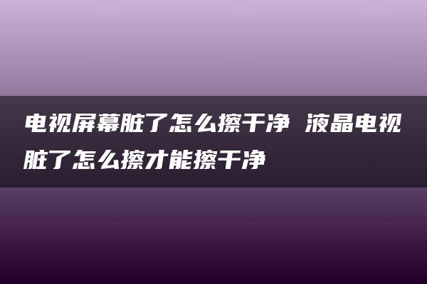 电视屏幕脏了怎么擦干净 液晶电视脏了怎么擦才能擦干净