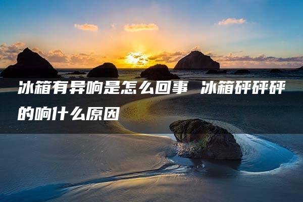 冰箱有异响是怎么回事 冰箱砰砰砰的响什么原因