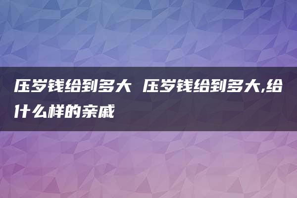 压岁钱给到多大 压岁钱给到多大,给什么样的亲戚