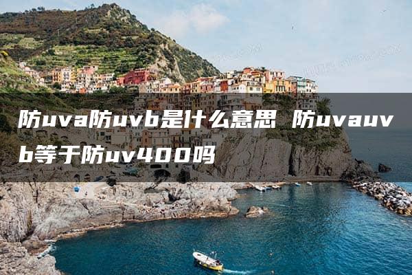 防uva防uvb是什么意思 防uvauvb等于防uv400吗