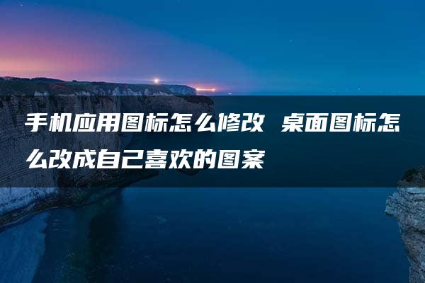 手机应用图标怎么修改 桌面图标怎么改成自己喜欢的图案