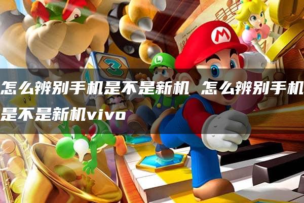 怎么辨别手机是不是新机 怎么辨别手机是不是新机vivo