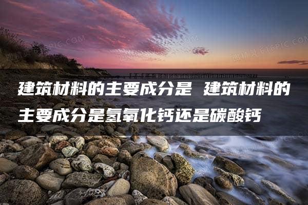 建筑材料的主要成分是 建筑材料的主要成分是氢氧化钙还是碳酸钙