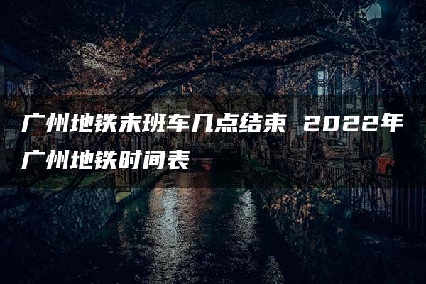 广州地铁末班车几点结束 2022年广州地铁时间表