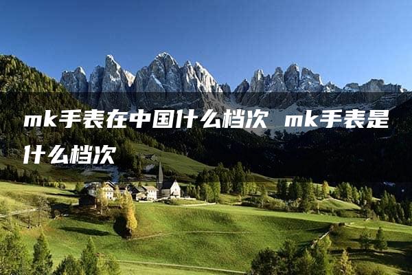 mk手表在中国什么档次 mk手表是什么档次