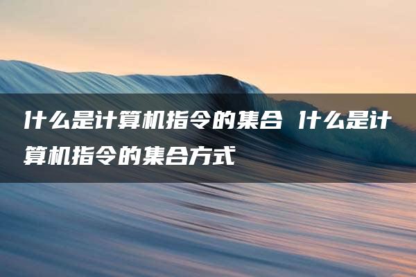 什么是计算机指令的集合 什么是计算机指令的集合方式