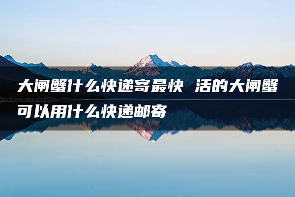 大闸蟹什么快递寄最快 活的大闸蟹可以用什么快递邮寄