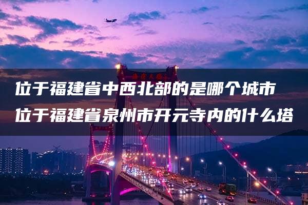 位于福建省中西北部的是哪个城市 位于福建省泉州市开元寺内的什么塔