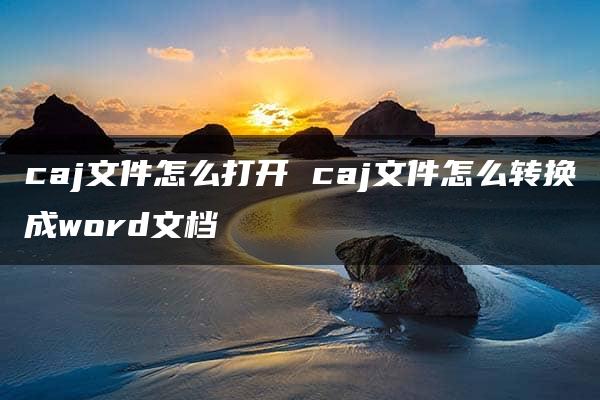 caj文件怎么打开 caj文件怎么转换成word文档