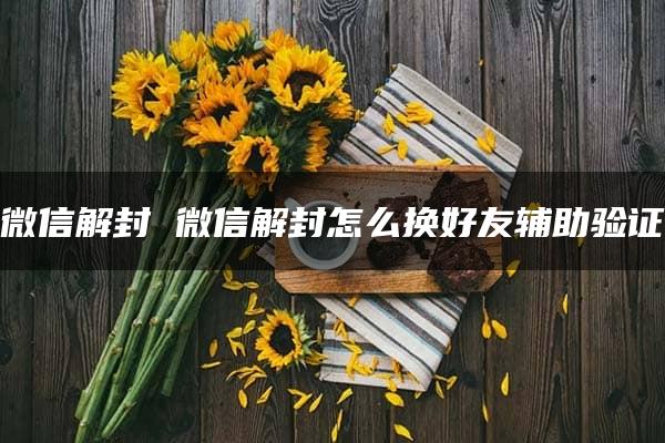 微信解封 微信解封怎么换好友辅助验证