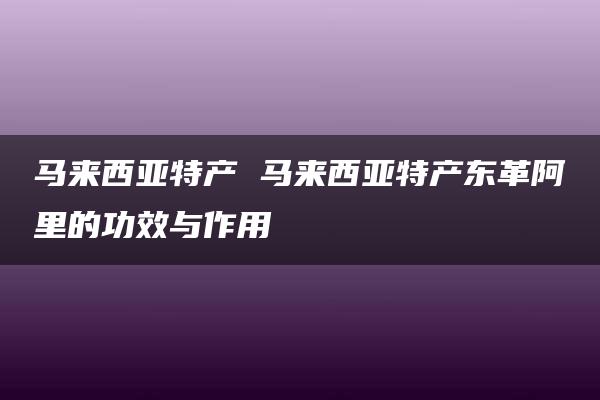 马来西亚特产 马来西亚特产东革阿里的功效与作用