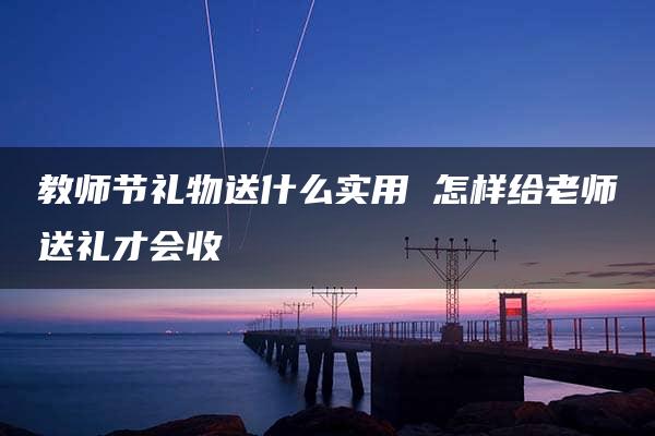 教师节礼物送什么实用 怎样给老师送礼才会收