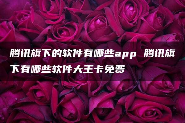 腾讯旗下的软件有哪些app 腾讯旗下有哪些软件大王卡免费