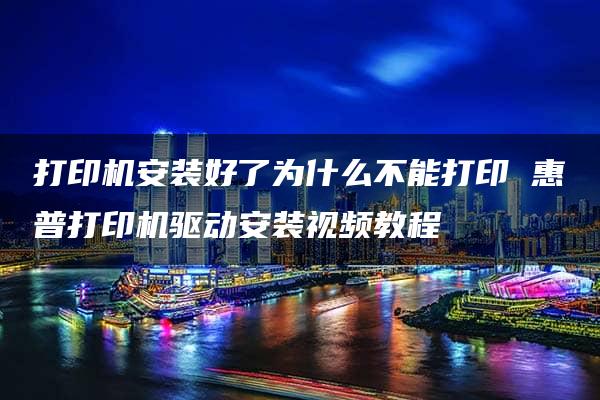 打印机安装好了为什么不能打印 惠普打印机驱动安装视频教程