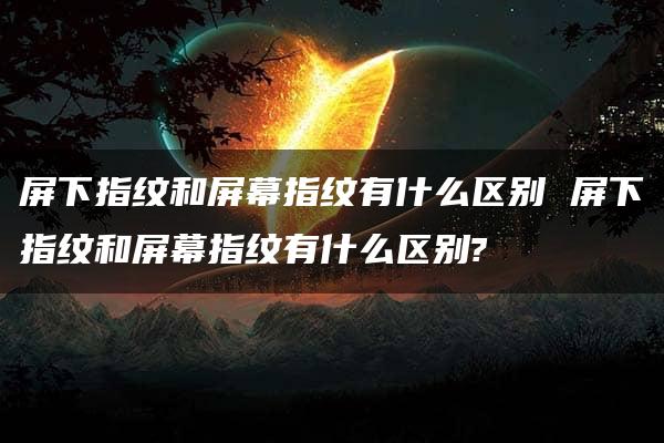 屏下指纹和屏幕指纹有什么区别 屏下指纹和屏幕指纹有什么区别?