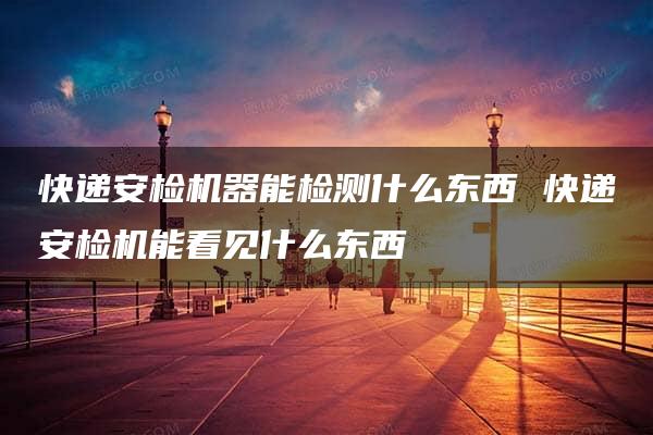 快递安检机器能检测什么东西 快递安检机能看见什么东西