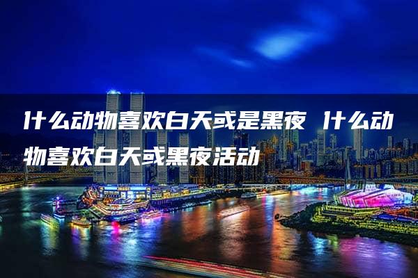 什么动物喜欢白天或是黑夜 什么动物喜欢白天或黑夜活动