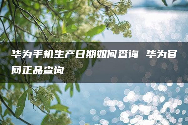 华为手机生产日期如何查询 华为官网正品查询