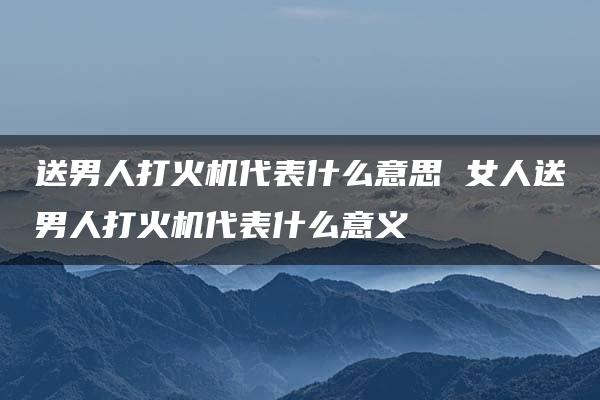 送男人打火机代表什么意思 女人送男人打火机代表什么意义