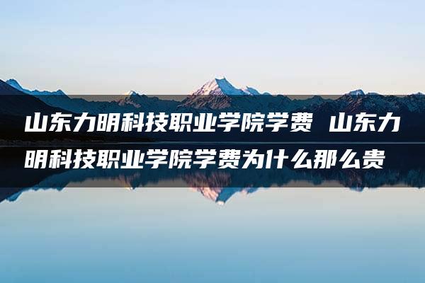 山东力明科技职业学院学费 山东力明科技职业学院学费为什么那么贵