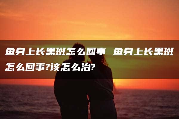 鱼身上长黑斑怎么回事 鱼身上长黑斑怎么回事?该怎么治?