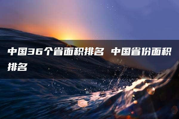 中国36个省面积排名 中国省份面积排名