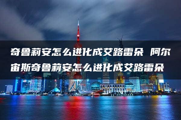 奇鲁莉安怎么进化成艾路雷朵 阿尔宙斯奇鲁莉安怎么进化成艾路雷朵