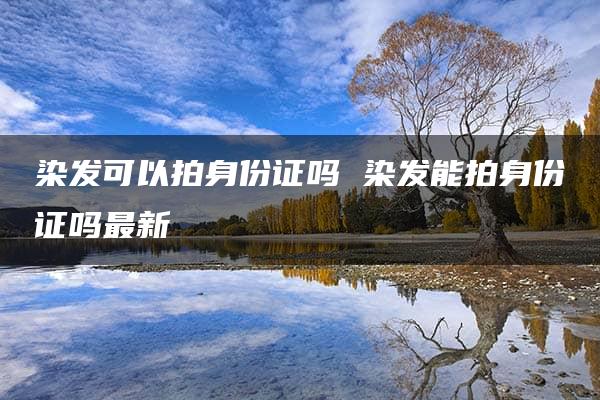 染发可以拍身份证吗 染发能拍身份证吗最新