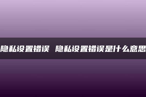 隐私设置错误 隐私设置错误是什么意思