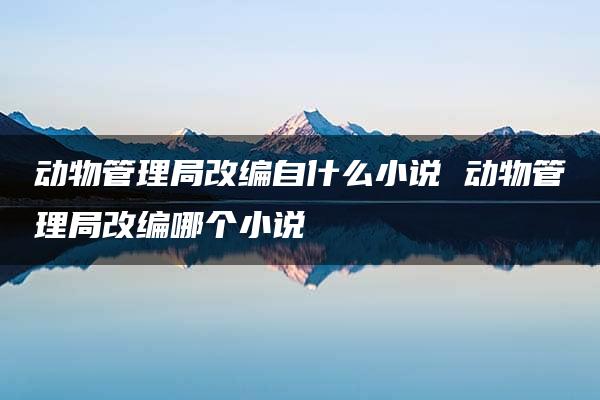 动物管理局改编自什么小说 动物管理局改编哪个小说