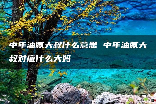 中年油腻大叔什么意思 中年油腻大叔对应什么大妈