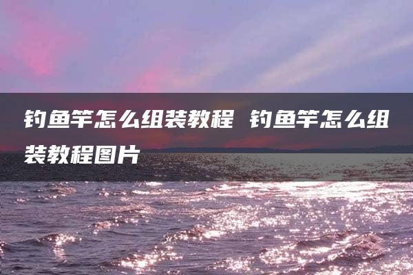 钓鱼竿怎么组装教程 钓鱼竿怎么组装教程图片