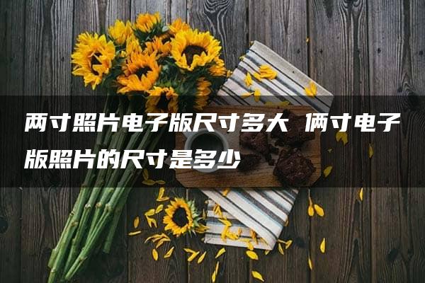 两寸照片电子版尺寸多大 俩寸电子版照片的尺寸是多少