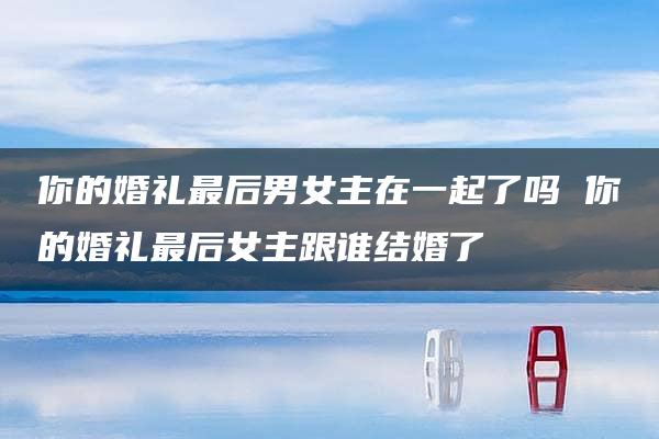 你的婚礼最后男女主在一起了吗 你的婚礼最后女主跟谁结婚了