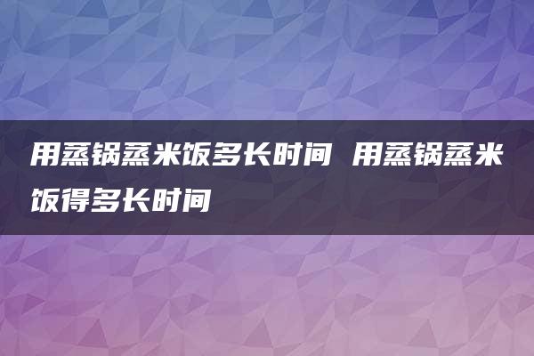 用蒸锅蒸米饭多长时间 用蒸锅蒸米饭得多长时间