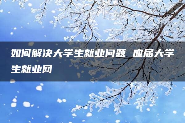 如何解决大学生就业问题 应届大学生就业网