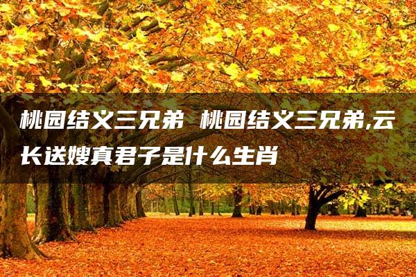 桃园结义三兄弟 桃园结义三兄弟,云长送嫂真君子是什么生肖