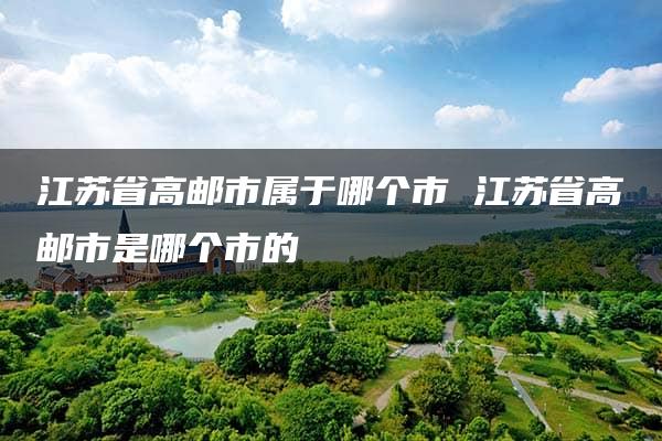 江苏省高邮市属于哪个市 江苏省高邮市是哪个市的