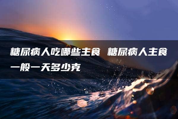 糖尿病人吃哪些主食 糖尿病人主食一般一天多少克