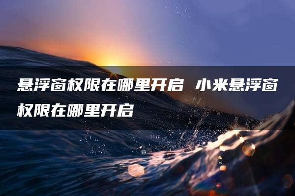 悬浮窗权限在哪里开启 小米悬浮窗权限在哪里开启