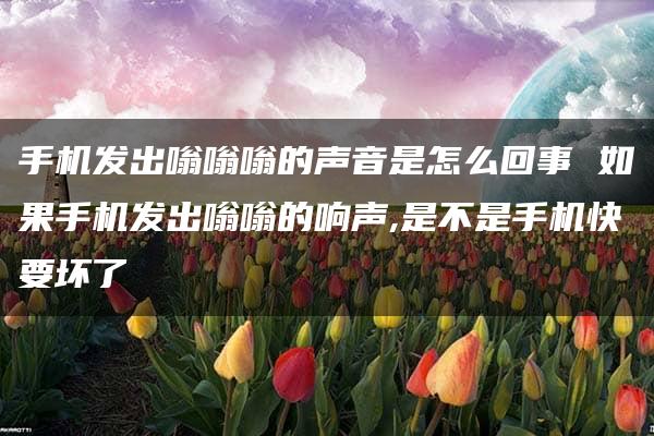 手机发出嗡嗡嗡的声音是怎么回事 如果手机发出嗡嗡的响声,是不是手机快要坏了