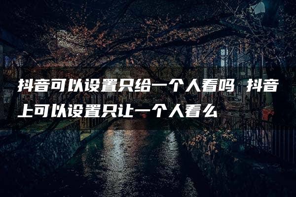 抖音可以设置只给一个人看吗 抖音上可以设置只让一个人看么